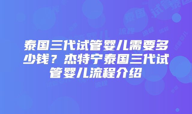 泰国三代试管婴儿需要多少钱？杰特宁泰国三代试管婴儿流程介绍