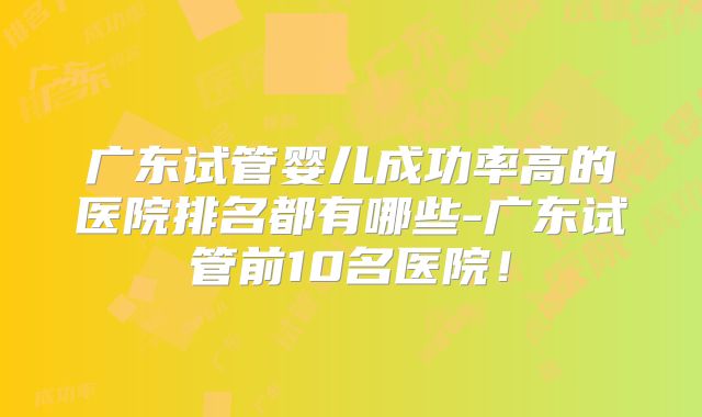 广东试管婴儿成功率高的医院排名都有哪些-广东试管前10名医院！