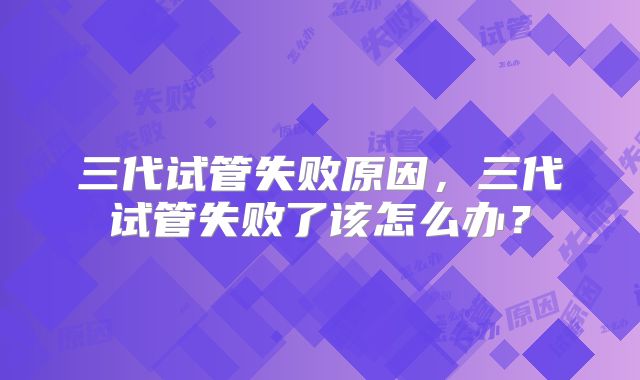 三代试管失败原因，三代试管失败了该怎么办？