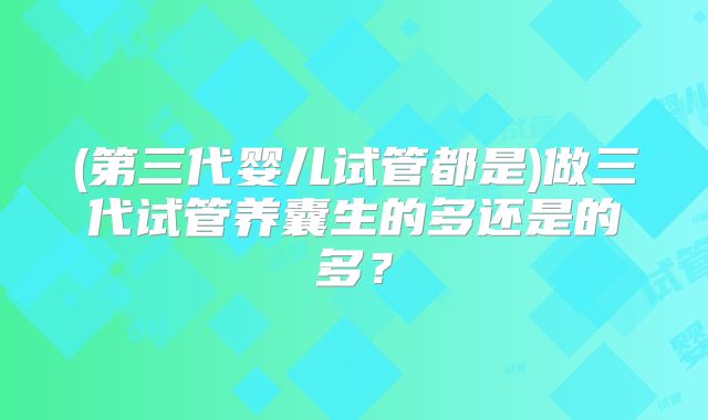 (第三代婴儿试管都是)做三代试管养囊生的多还是的多？
