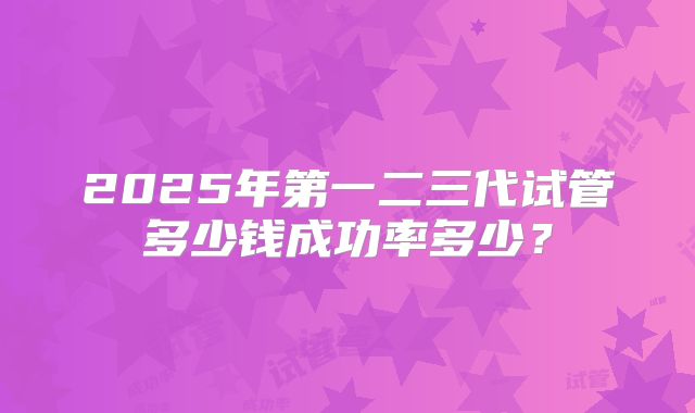 2025年第一二三代试管多少钱成功率多少?