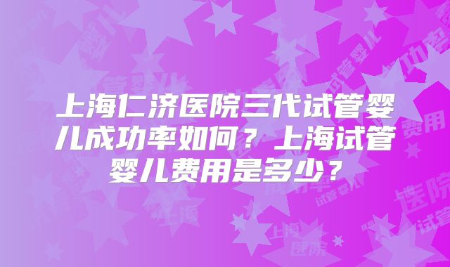 上海仁济医院三代试管婴儿成功率如何？上海试管婴儿费用是多少？