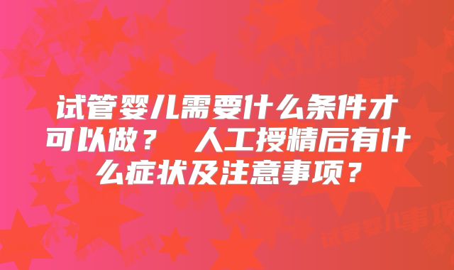 试管婴儿需要什么条件才可以做？ 人工授精后有什么症状及注意事项？