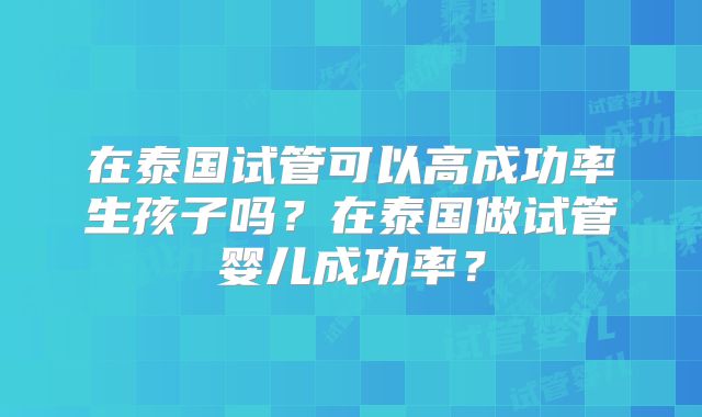 在泰国试管可以高成功率生孩子吗？在泰国做试管婴儿成功率？