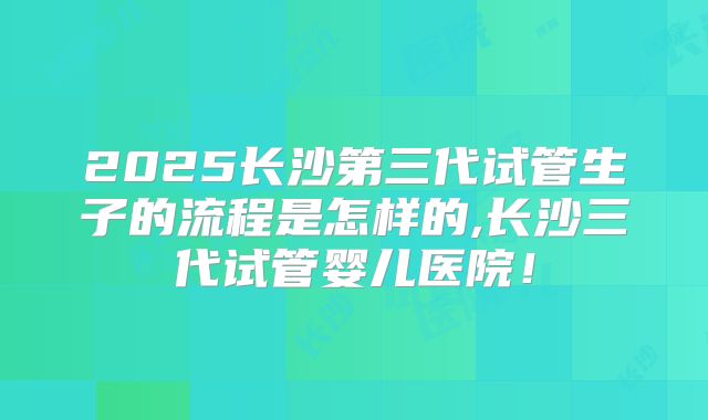 2025长沙第三代试管生子的流程是怎样的,长沙三代试管婴儿医院!