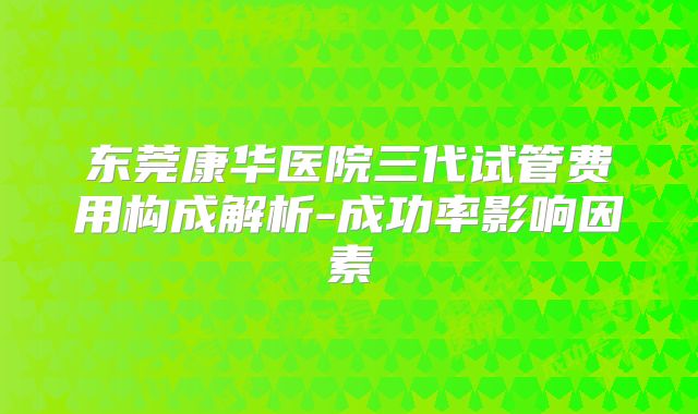 东莞康华医院三代试管费用构成解析-成功率影响因素