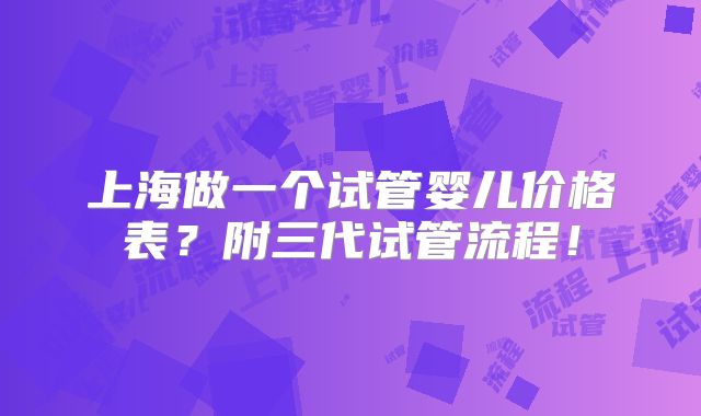 上海做一个试管婴儿价格表？附三代试管流程！