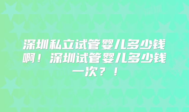 深圳私立试管婴儿多少钱啊！深圳试管婴儿多少钱一次？！