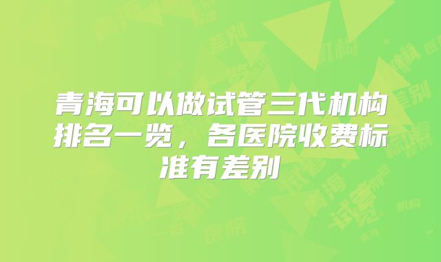 青海可以做试管三代机构排名一览，各医院收费标准有差别