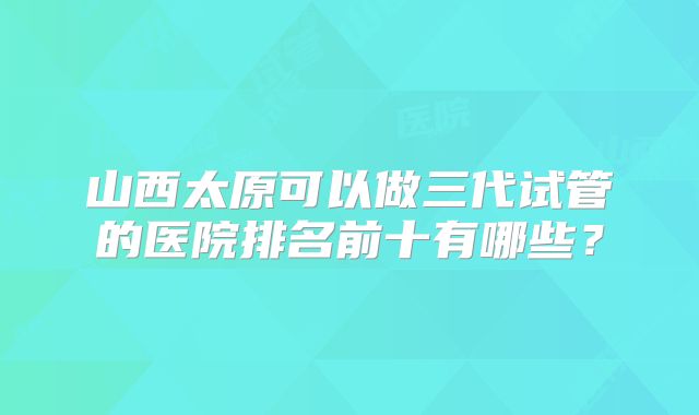 山西太原可以做三代试管的医院排名前十有哪些？