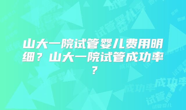 山大一院试管婴儿费用明细？山大一院试管成功率？