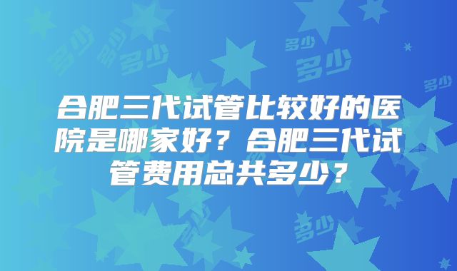 合肥三代试管比较好的医院是哪家好？合肥三代试管费用总共多少？