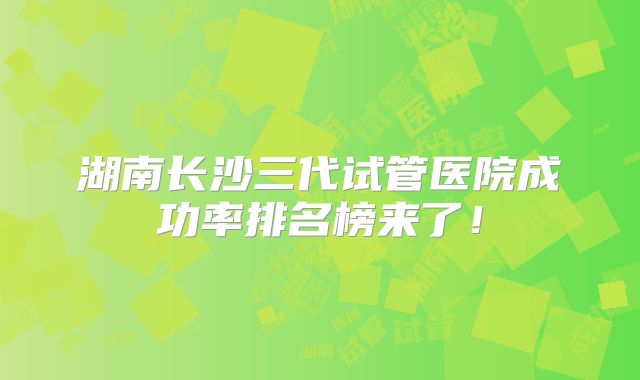 湖南长沙三代试管医院成功率排名榜来了！