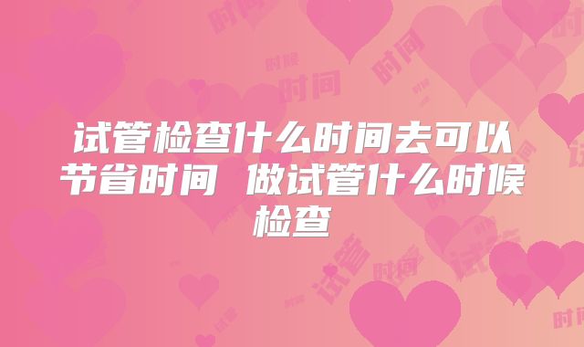 试管检查什么时间去可以节省时间 做试管什么时候检查