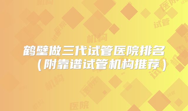 鹤壁做三代试管医院排名（附靠谱试管机构推荐）