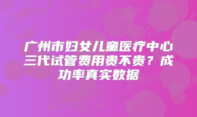 广州市妇女儿童医疗中心三代试管费用贵不贵？成功率真实数据