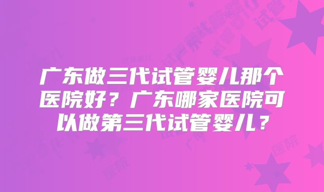 广东做三代试管婴儿那个医院好?广东哪家医院可以做第三代试管婴儿?