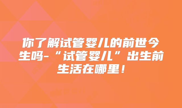 你了解试管婴儿的前世今生吗-“试管婴儿”出生前生活在哪里！