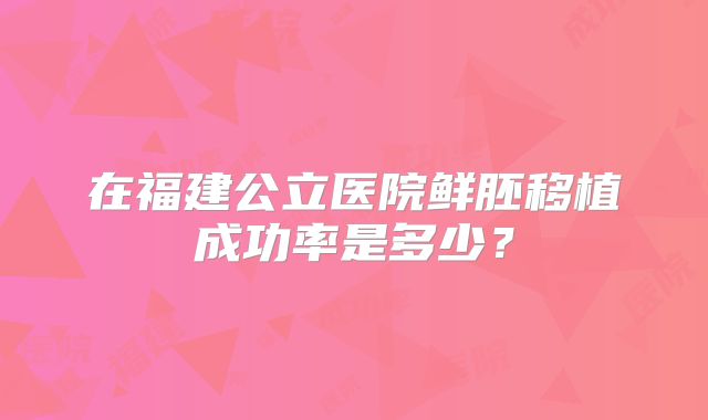在福建公立医院鲜胚移植成功率是多少？