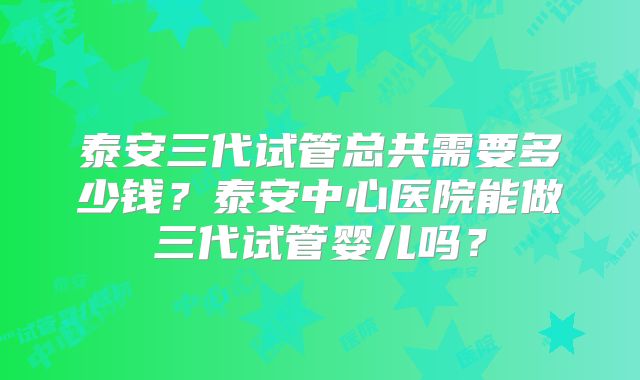 泰安三代试管总共需要多少钱？泰安中心医院能做三代试管婴儿吗？