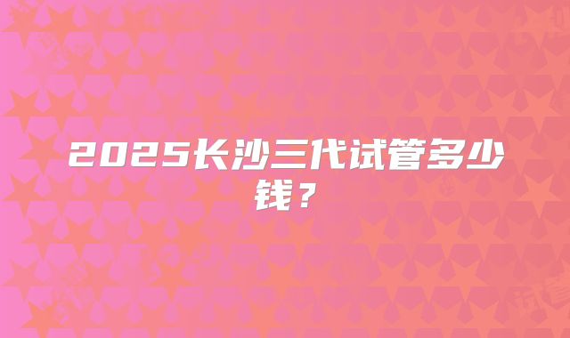 2025长沙三代试管多少钱？