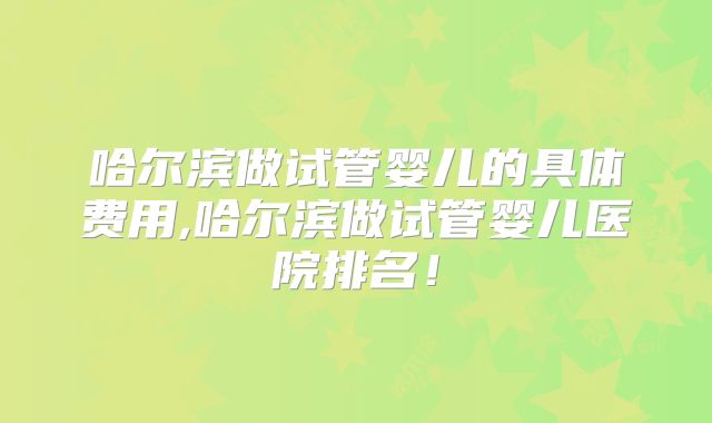 哈尔滨做试管婴儿的具体费用,哈尔滨做试管婴儿医院排名！