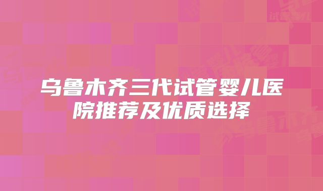 乌鲁木齐三代试管婴儿医院推荐及优质选择
