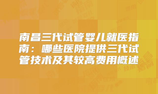 南昌三代试管婴儿就医指南：哪些医院提供三代试管技术及其较高费用概述