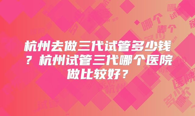杭州去做三代试管多少钱?杭州试管三代哪个医院做比较好?
