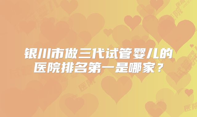 银川市做三代试管婴儿的医院排名第一是哪家？