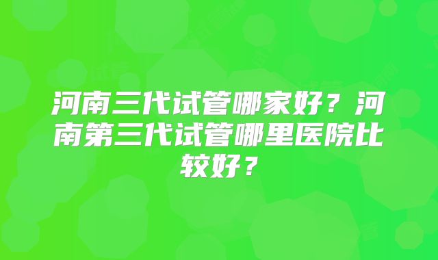 河南三代试管哪家好？河南第三代试管哪里医院比较好？