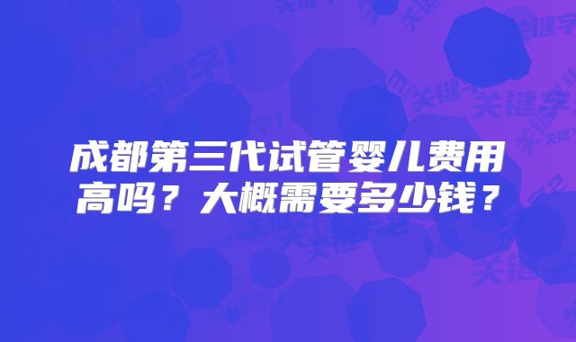 成都第三代试管婴儿费用高吗?大概需要多少钱?