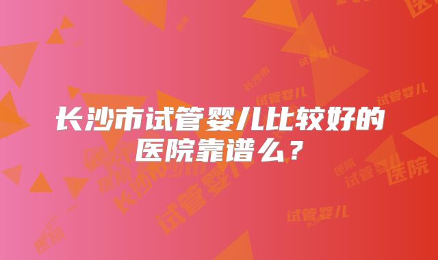 长沙市试管婴儿比较好的医院靠谱么？