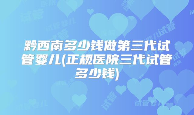 黔西南多少钱做第三代试管婴儿(正规医院三代试管多少钱)