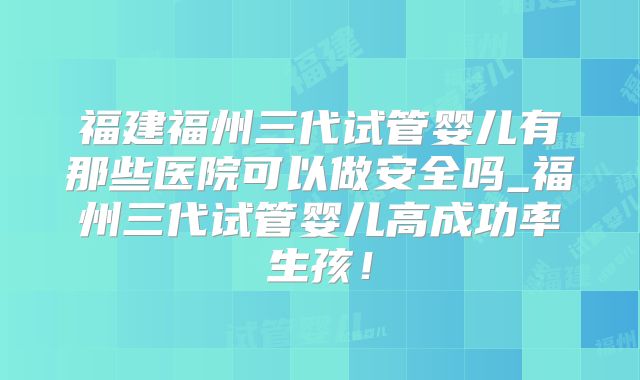 福建福州三代试管婴儿有那些医院可以做安全吗_福州三代试管婴儿高成功率生孩!
