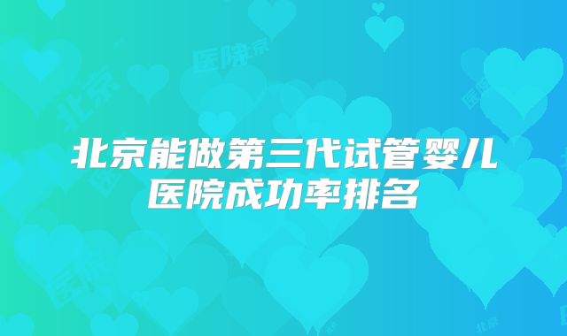 北京能做第三代试管婴儿医院成功率排名