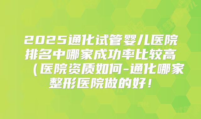 2025通化试管婴儿医院排名中哪家成功率比较高（医院资质如何-通化哪家整形医院做的好！