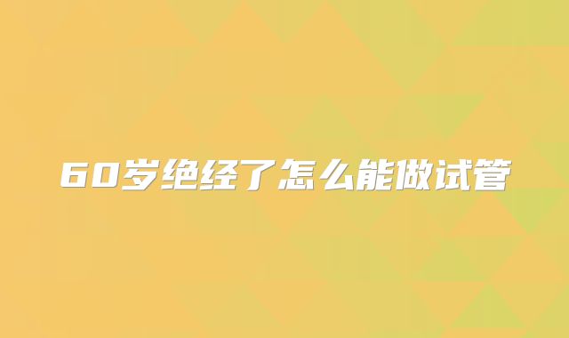 60岁绝经了怎么能做试管