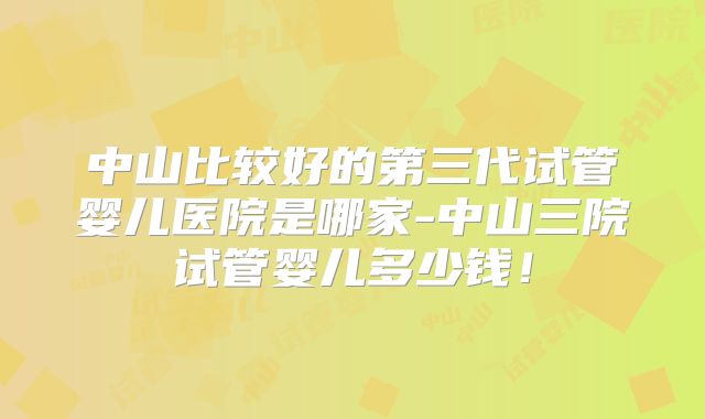 中山比较好的第三代试管婴儿医院是哪家-中山三院试管婴儿多少钱！