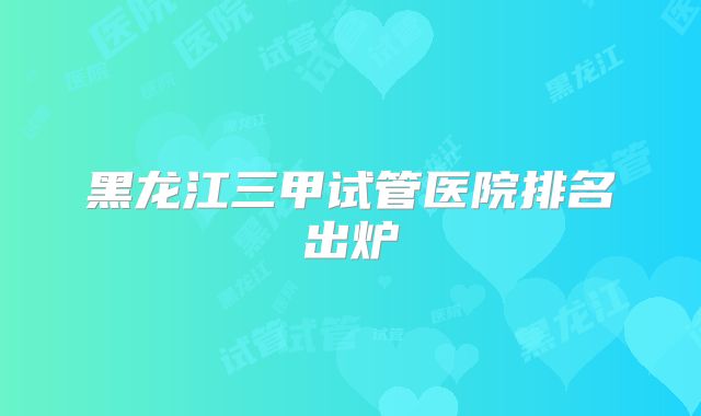 黑龙江三甲试管医院排名出炉