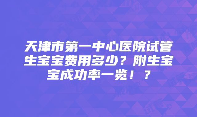 天津市第一中心医院试管生宝宝费用多少？附生宝宝成功率一览！？