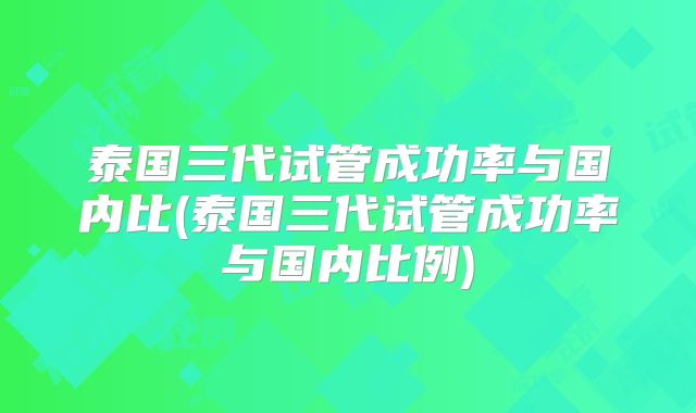 泰国三代试管成功率与国内比(泰国三代试管成功率与国内比例)