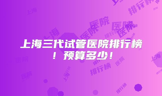 上海三代试管医院排行榜！预算多少！