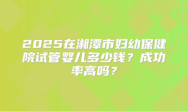 2025在湘潭市妇幼保健院试管婴儿多少钱?成功率高吗?