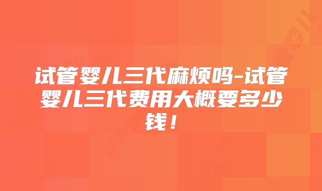 试管婴儿三代麻烦吗-试管婴儿三代费用大概要多少钱!