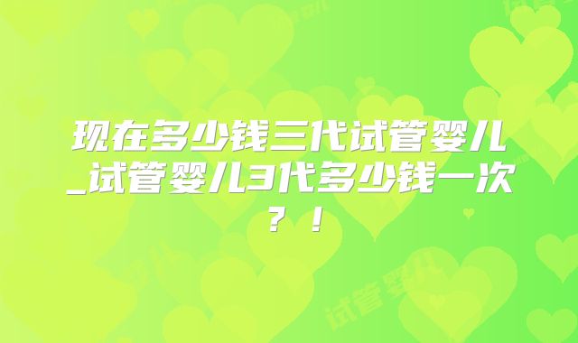 现在多少钱三代试管婴儿_试管婴儿3代多少钱一次?!
