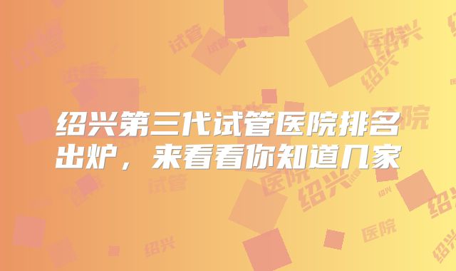 绍兴第三代试管医院排名出炉，来看看你知道几家