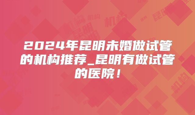 2024年昆明未婚做试管的机构推荐_昆明有做试管的医院！