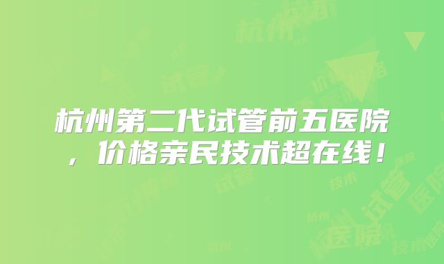 杭州第二代试管前五医院，价格亲民技术超在线！