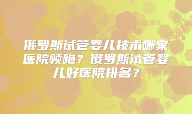 俄罗斯试管婴儿技术哪家医院领跑？俄罗斯试管婴儿好医院排名？